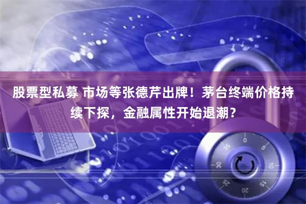 股票型私募 市场等张德芹出牌！茅台终端价格持续下探，金融属性开始退潮？