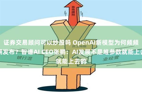 证券交易顾问可以炒股吗 OpenAI新模型为何频频延期发布？智谱AI CEO张鹏：AI发展不是堆参数就能上去的