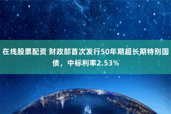 在线股票配资 财政部首次发行50年期超长期特别国债，中标利率2.53%