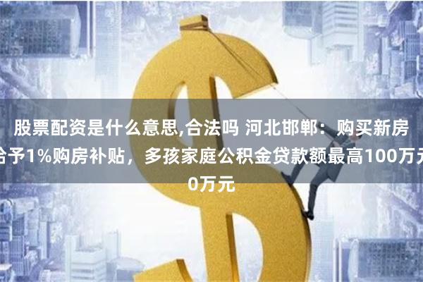 股票配资是什么意思,合法吗 河北邯郸：购买新房给予1%购房补贴，多孩家庭公积金贷款额最高100万元