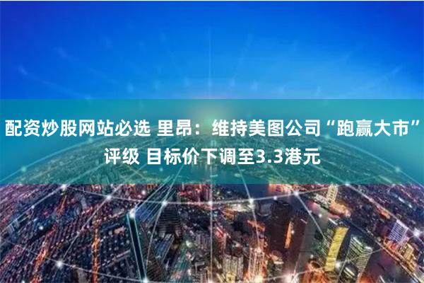 配资炒股网站必选 里昂：维持美图公司“跑赢大市”评级 目标价下调至3.3港元