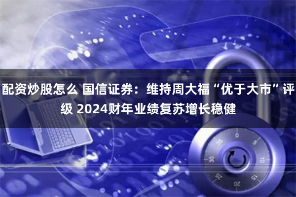 配资炒股怎么 国信证券：维持周大福“优于大市”评级 2024财年业绩复苏增长稳健