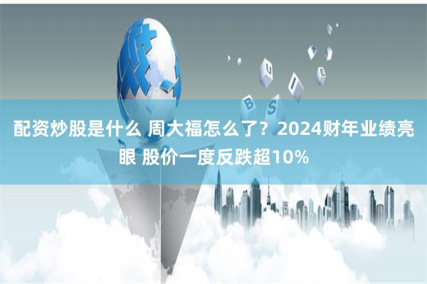 配资炒股是什么 周大福怎么了？2024财年业绩亮眼 股价一度反跌超10%