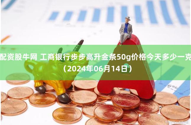 配资股牛网 工商银行步步高升金条50g价格今天多少一克（2024年06月14日）