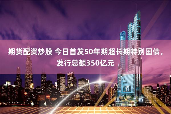 期货配资炒股 今日首发50年期超长期特别国债，发行总额350亿元