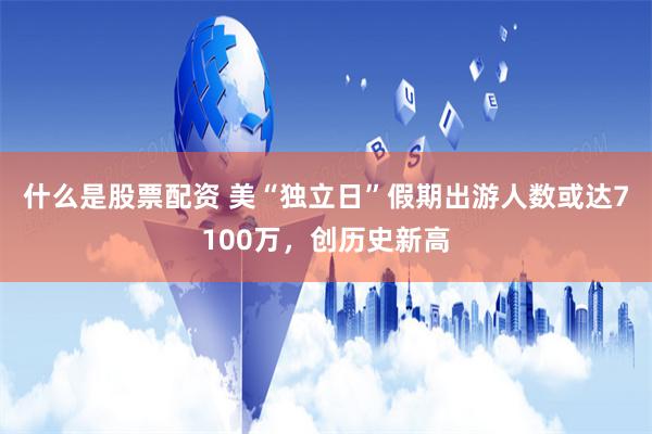 什么是股票配资 美“独立日”假期出游人数或达7100万，创历史新高