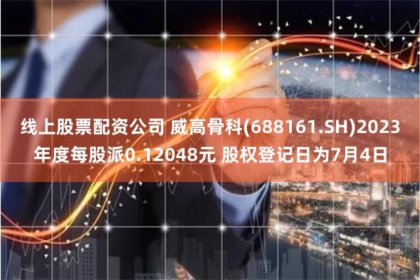 线上股票配资公司 威高骨科(688161.SH)2023年度每股派0.12048元 股权登记日为7月4日