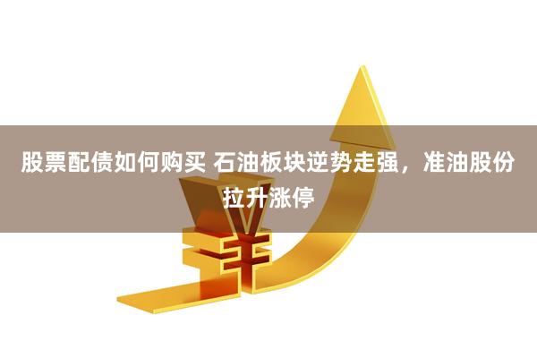 股票配债如何购买 石油板块逆势走强，准油股份拉升涨停