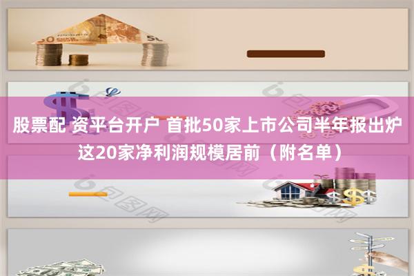 股票配 资平台开户 首批50家上市公司半年报出炉 这20家净利润规模居前（附名单）