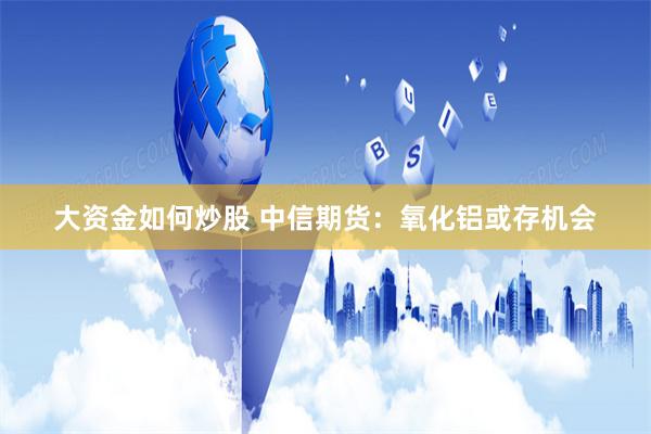 大资金如何炒股 中信期货：氧化铝或存机会