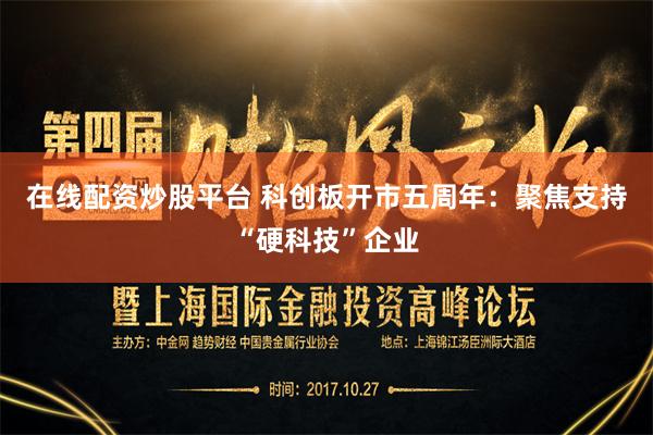 在线配资炒股平台 科创板开市五周年：聚焦支持“硬科技”企业