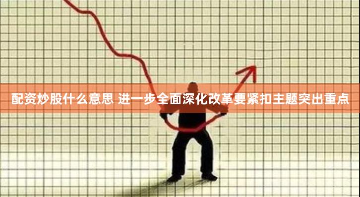 配资炒股什么意思 进一步全面深化改革要紧扣主题突出重点