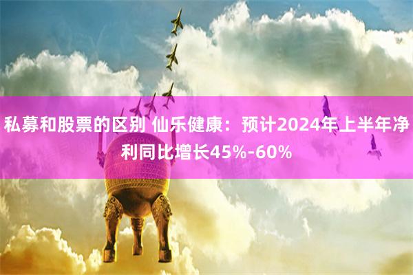 私募和股票的区别 仙乐健康：预计2024年上半年净利同比增长45%-60%