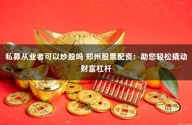 私募从业者可以炒股吗 郑州股票配资：助您轻松撬动财富杠杆