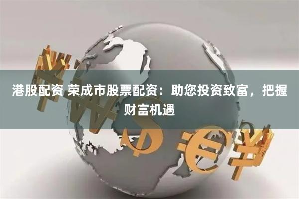 港股配资 荣成市股票配资：助您投资致富，把握财富机遇
