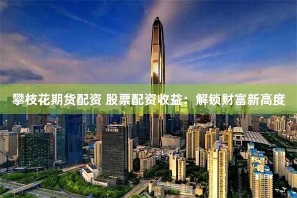 攀枝花期货配资 股票配资收益：解锁财富新高度